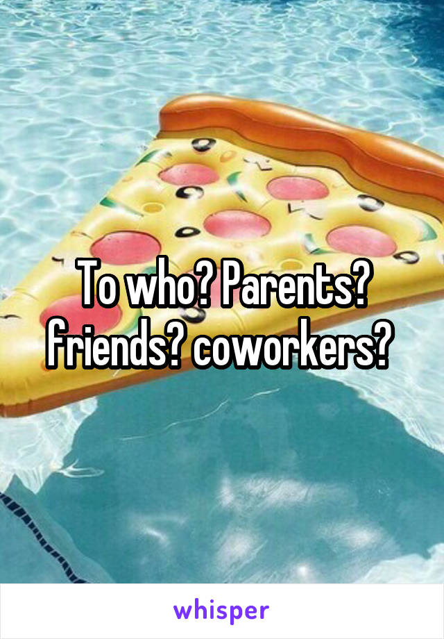 To who? Parents? friends? coworkers? 