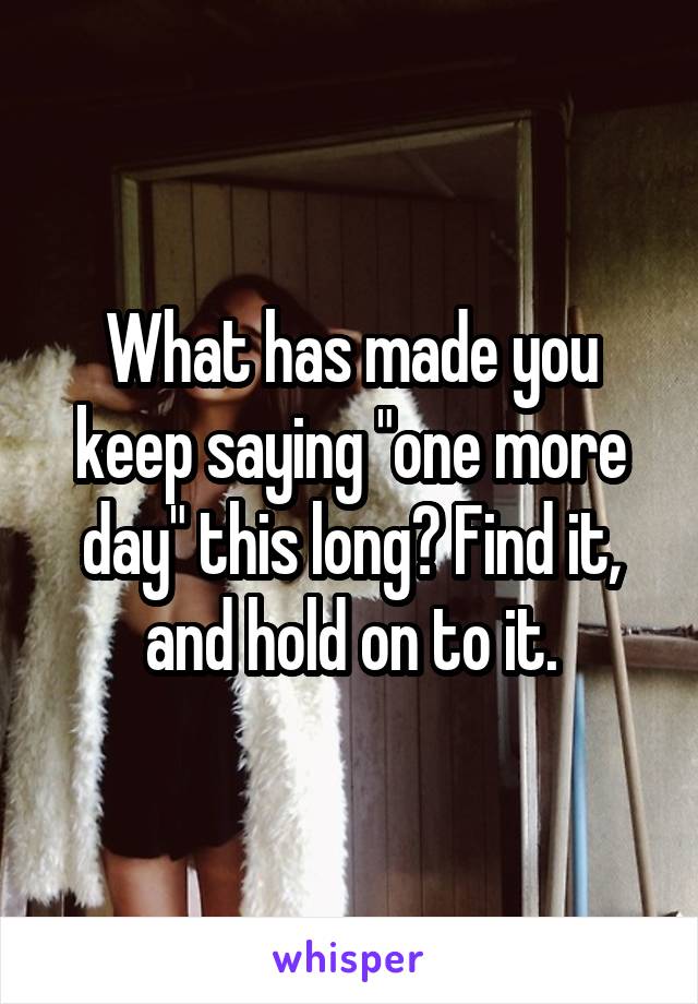 What has made you keep saying "one more day" this long? Find it, and hold on to it.