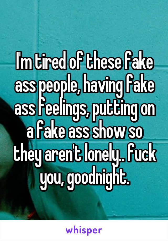 I'm tired of these fake ass people, having fake ass feelings, putting on a fake ass show so they aren't lonely.. fuck you, goodnight.