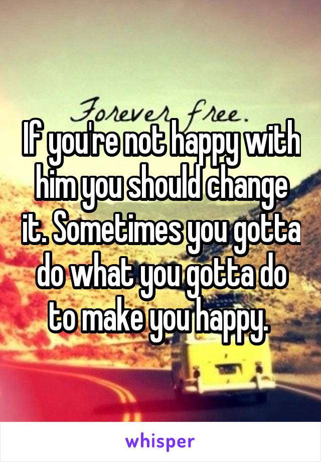 If you're not happy with him you should change it. Sometimes you gotta do what you gotta do to make you happy. 