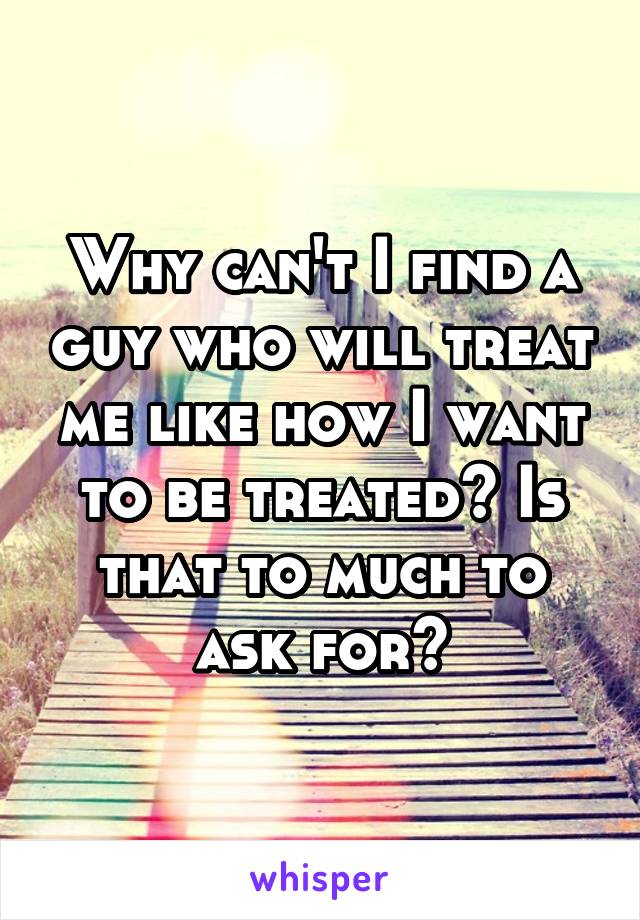 Why can't I find a guy who will treat me like how I want to be treated? Is that to much to ask for?