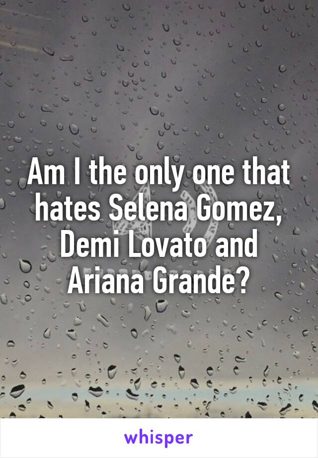 Am I the only one that hates Selena Gomez, Demi Lovato and Ariana Grande?