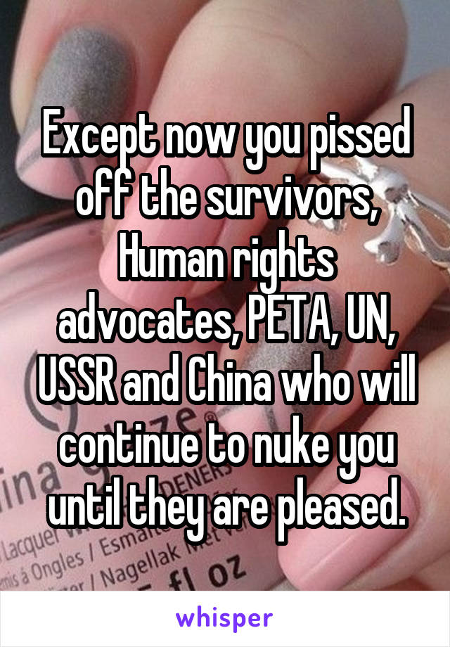 Except now you pissed off the survivors, Human rights advocates, PETA, UN, USSR and China who will continue to nuke you until they are pleased.