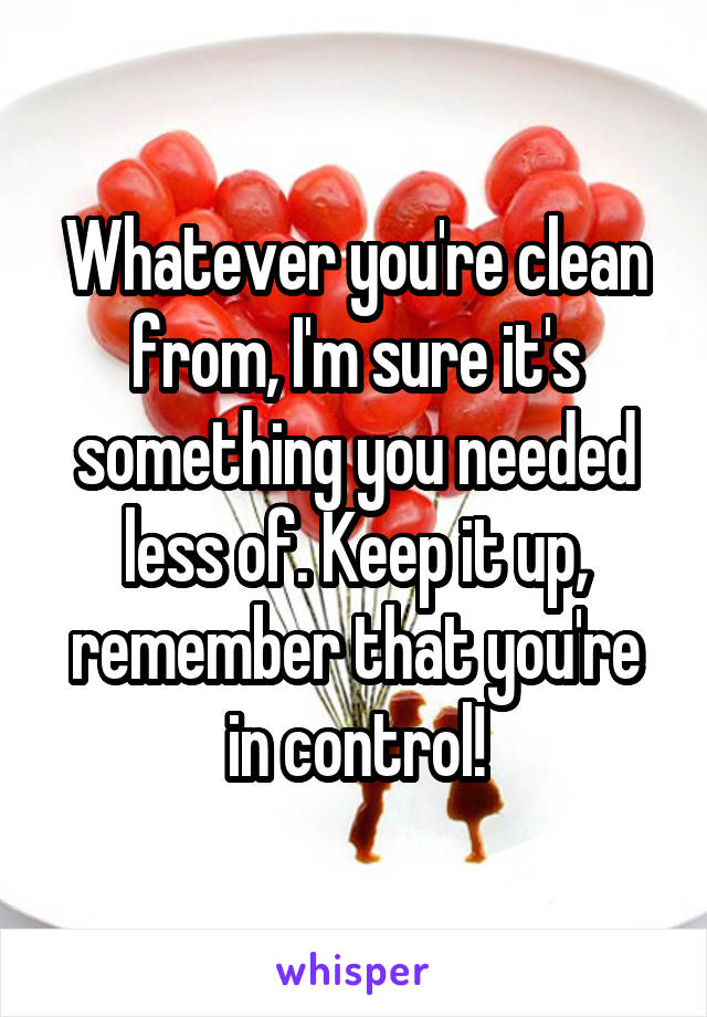 Whatever you're clean from, I'm sure it's something you needed less of. Keep it up, remember that you're in control!