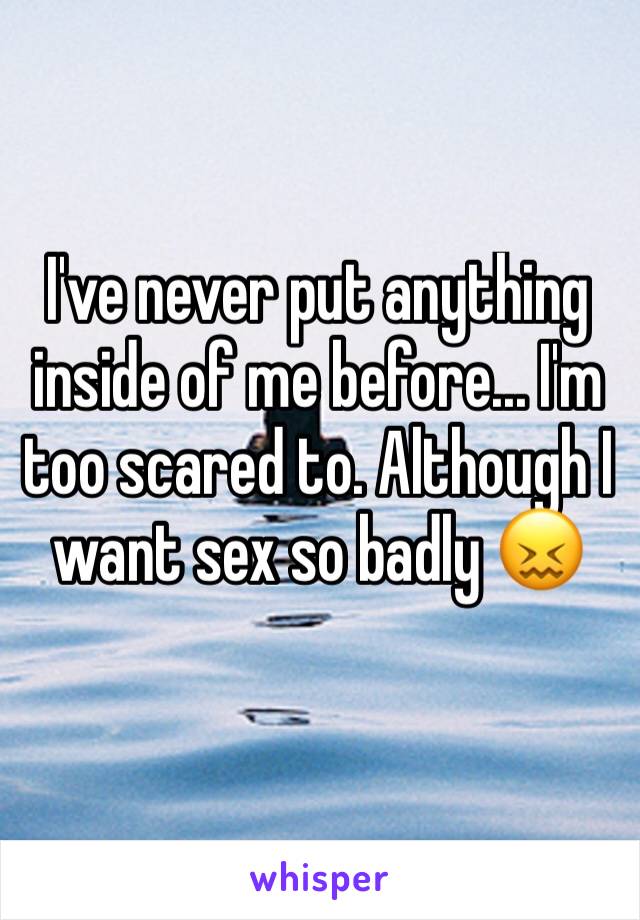 I've never put anything inside of me before... I'm too scared to. Although I want sex so badly 😖