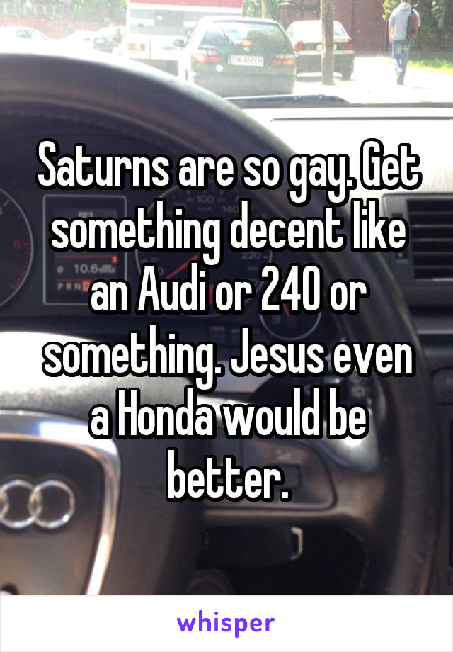 Saturns are so gay. Get something decent like an Audi or 240 or something. Jesus even a Honda would be better.