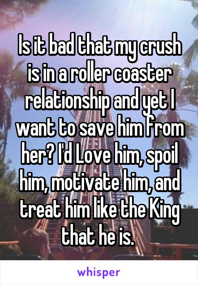 Is it bad that my crush is in a roller coaster relationship and yet I want to save him from her? I'd Love him, spoil him, motivate him, and treat him like the King that he is. 