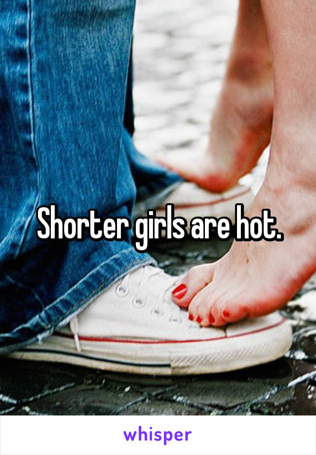 Shorter girls are hot.