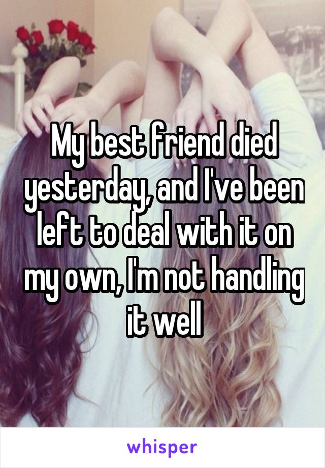 My best friend died yesterday, and I've been left to deal with it on my own, I'm not handling it well