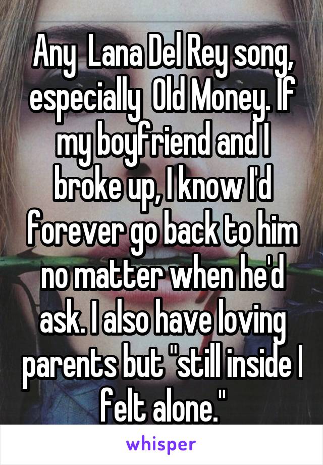 Any  Lana Del Rey song, especially  Old Money. If my boyfriend and I broke up, I know I'd forever go back to him no matter when he'd ask. I also have loving parents but "still inside I felt alone."