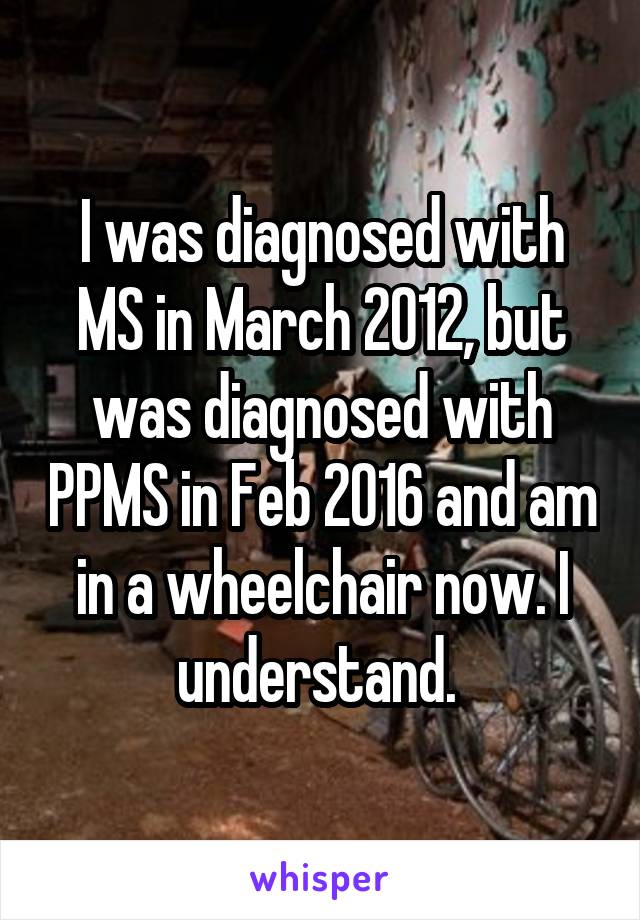 I was diagnosed with MS in March 2012, but was diagnosed with PPMS in Feb 2016 and am in a wheelchair now. I understand. 