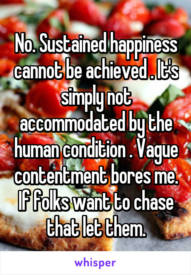 No. Sustained happiness cannot be achieved . It's simply not accommodated by the human condition . Vague contentment bores me. If folks want to chase that let them.