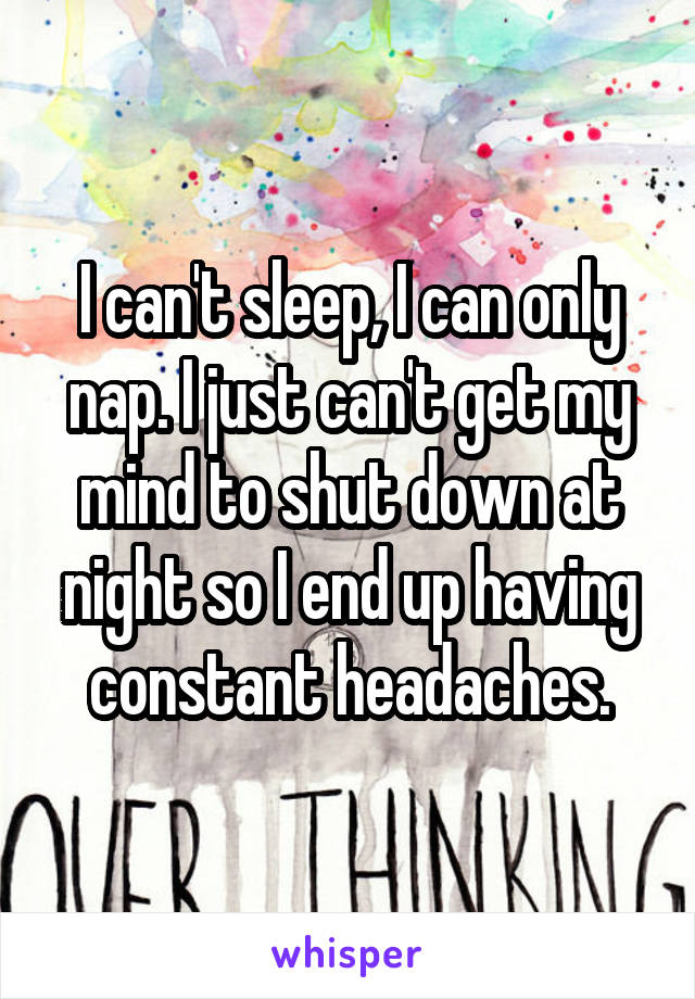 I can't sleep, I can only nap. I just can't get my mind to shut down at night so I end up having constant headaches.