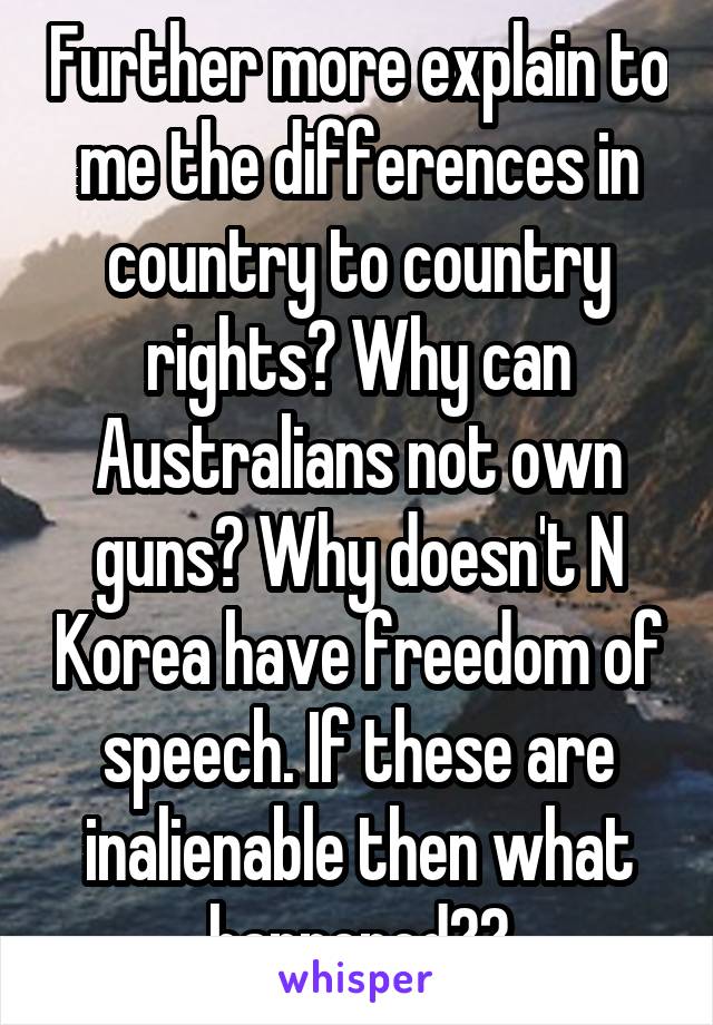 Further more explain to me the differences in country to country rights? Why can Australians not own guns? Why doesn't N Korea have freedom of speech. If these are inalienable then what happened??