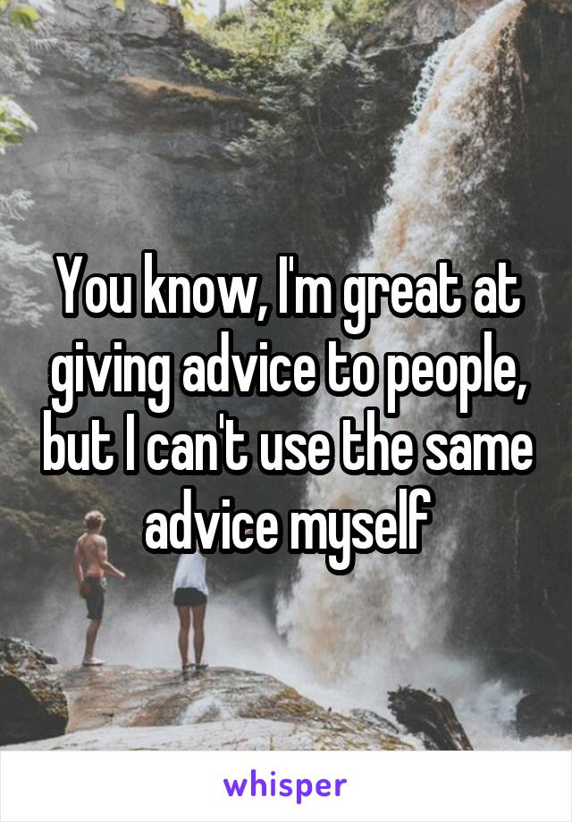 You know, I'm great at giving advice to people, but I can't use the same advice myself