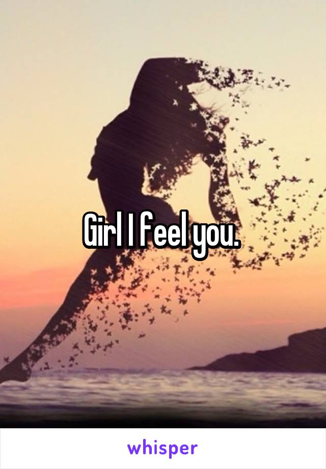 Girl I feel you. 