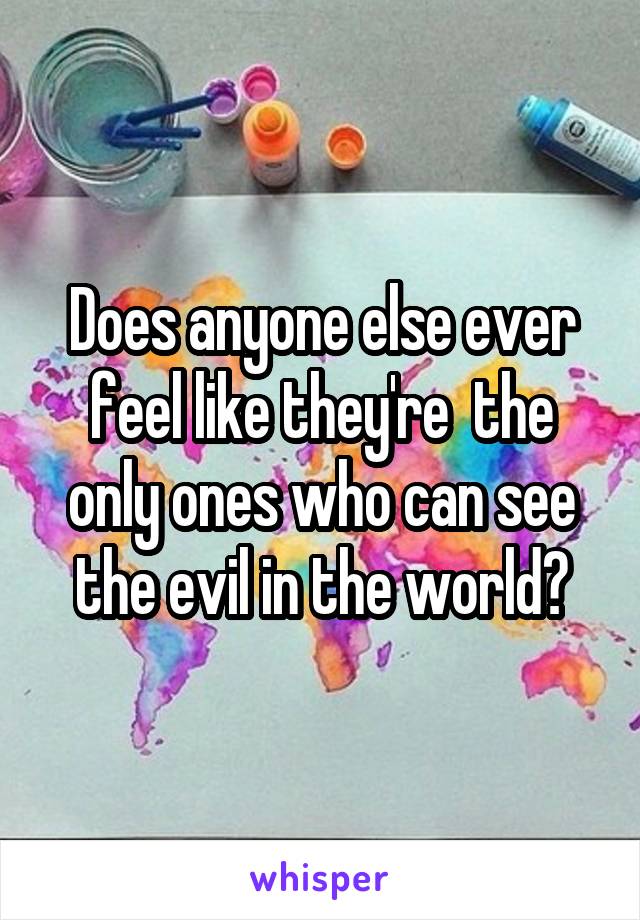 Does anyone else ever feel like they're  the only ones who can see the evil in the world?