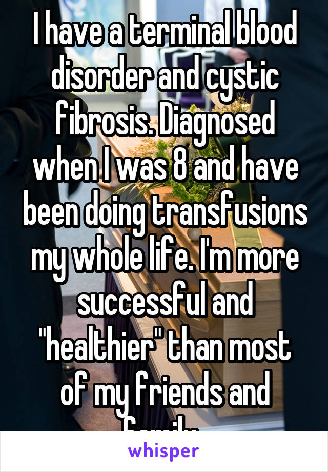 I have a terminal blood disorder and cystic fibrosis. Diagnosed when I was 8 and have been doing transfusions my whole life. I'm more successful and "healthier" than most of my friends and family. 