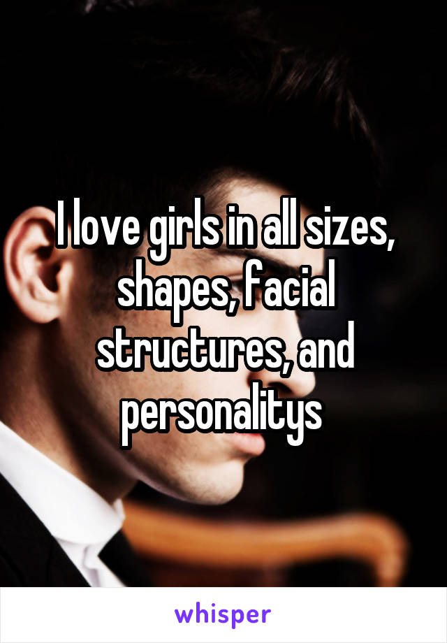 I love girls in all sizes, shapes, facial structures, and personalitys 