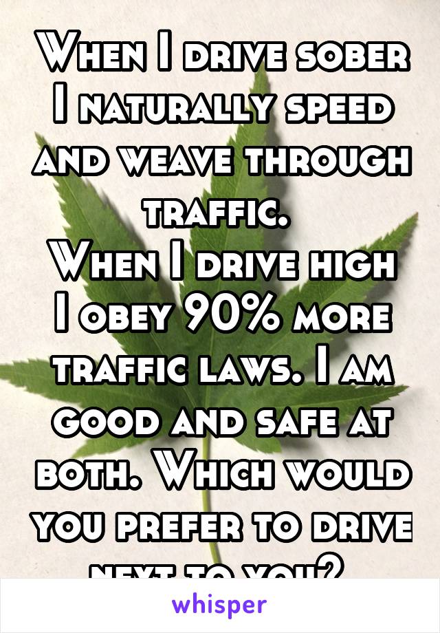 When I drive sober I naturally speed and weave through traffic. 
When I drive high I obey 90% more traffic laws. I am good and safe at both. Which would you prefer to drive next to you? 