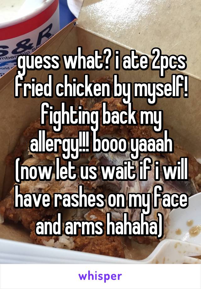 guess what? i ate 2pcs fried chicken by myself! fighting back my allergy!!! booo yaaah (now let us wait if i will have rashes on my face and arms hahaha) 