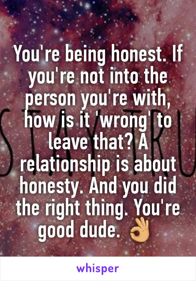 You're being honest. If you're not into the person you're with, how is it 'wrong' to leave that? A relationship is about honesty. And you did the right thing. You're good dude. 👌 