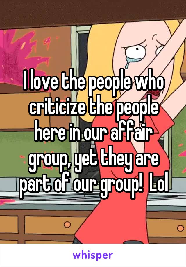 I love the people who criticize the people here in our affair group, yet they are part of our group!  Lol