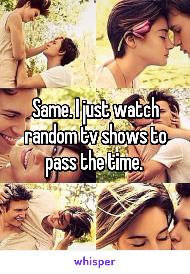 Same. I just watch random tv shows to pass the time. 