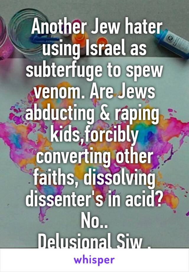  Another Jew hater using Israel as subterfuge to spew venom. Are Jews abducting & raping  kids,forcibly converting other faiths, dissolving dissenter's in acid? No..
Delusional Sjw .