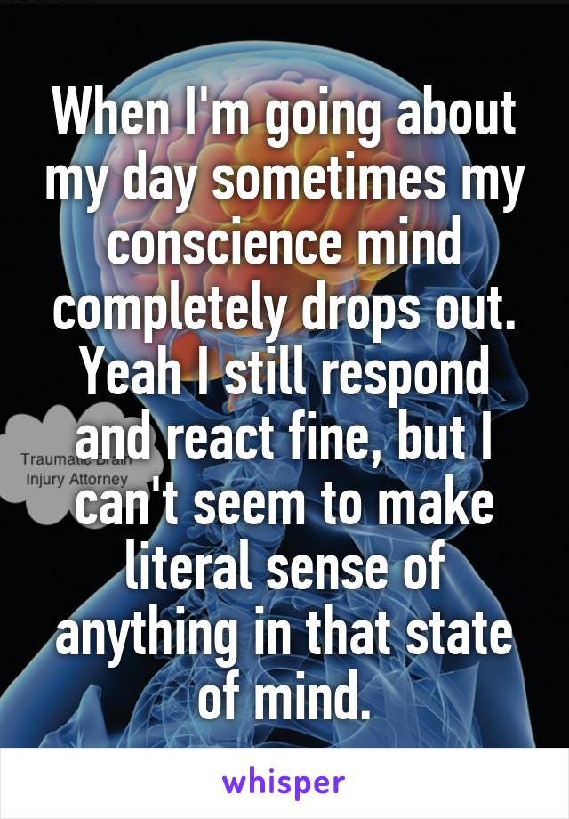 When I'm going about my day sometimes my conscience mind completely drops out. Yeah I still respond and react fine, but I can't seem to make literal sense of anything in that state of mind.