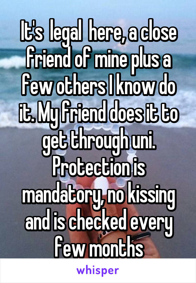 It's  legal  here, a close friend of mine plus a few others I know do it. My friend does it to get through uni. Protection is mandatory, no kissing and is checked every few months