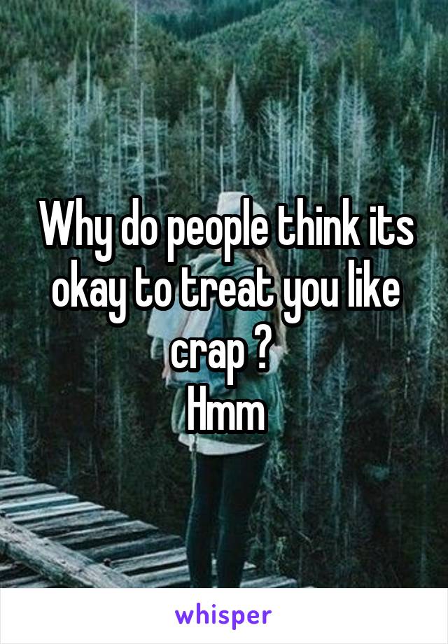 Why do people think its okay to treat you like crap ? 
Hmm