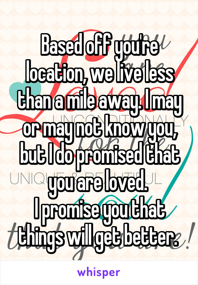 Based off you're location, we live less than a mile away. I may or may not know you, but I do promised that you are loved. 
I promise you that things will get better. 