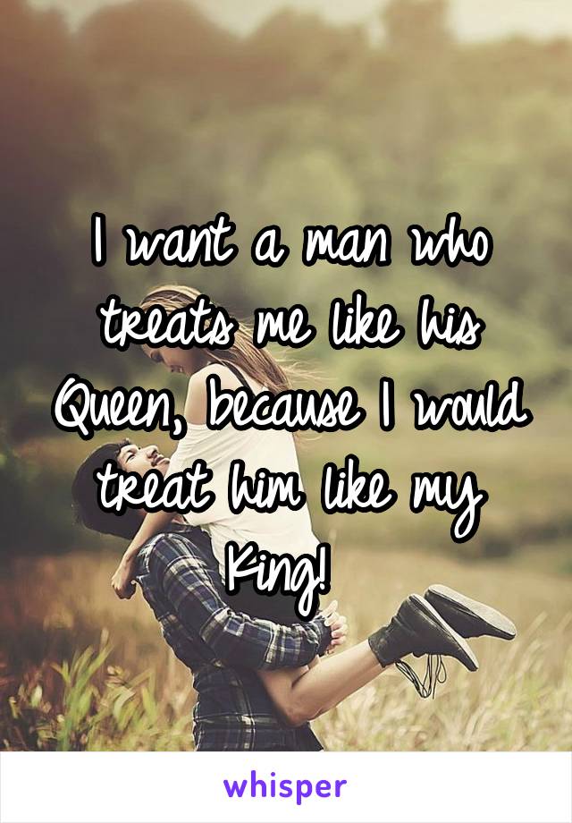 I want a man who treats me like his Queen, because I would treat him like my King! 