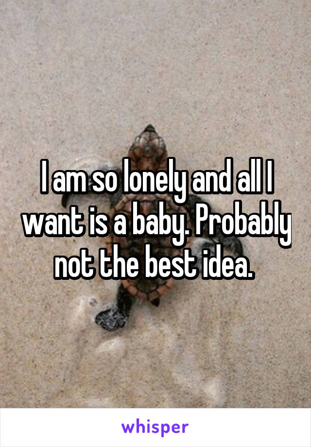 I am so lonely and all I want is a baby. Probably not the best idea. 