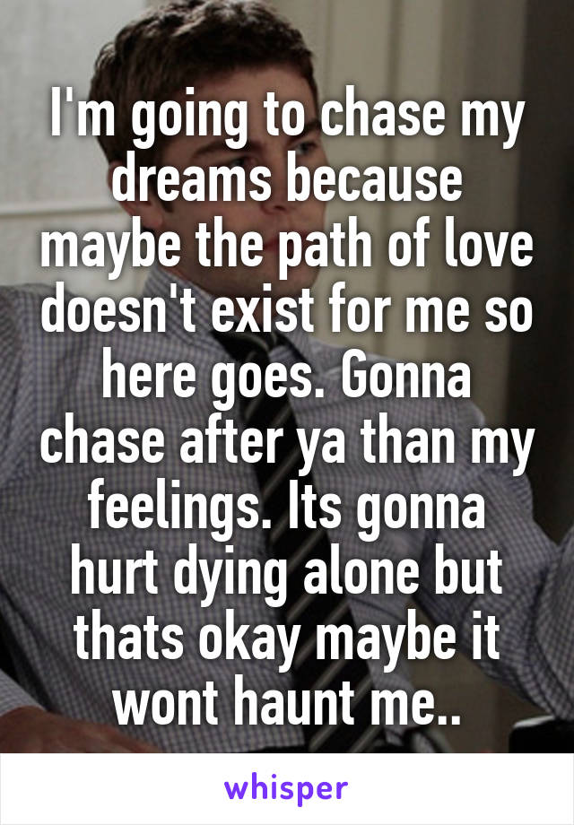 I'm going to chase my dreams because maybe the path of love doesn't exist for me so here goes. Gonna chase after ya than my feelings. Its gonna hurt dying alone but thats okay maybe it wont haunt me..