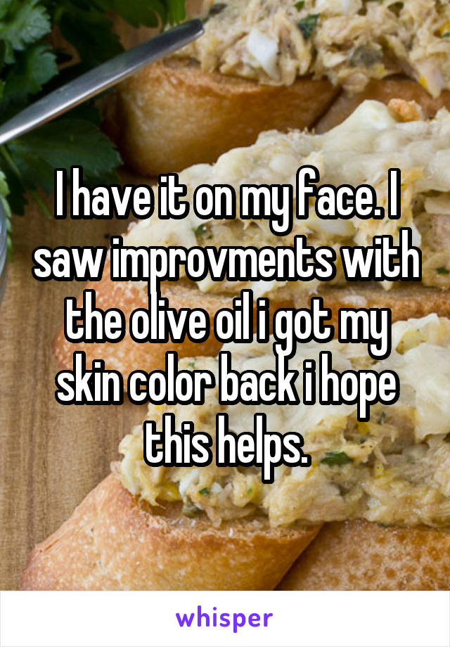 I have it on my face. I saw improvments with the olive oil i got my skin color back i hope this helps.