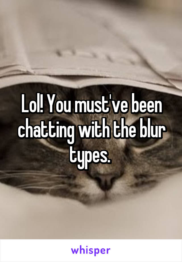 Lol! You must've been chatting with the blur types. 