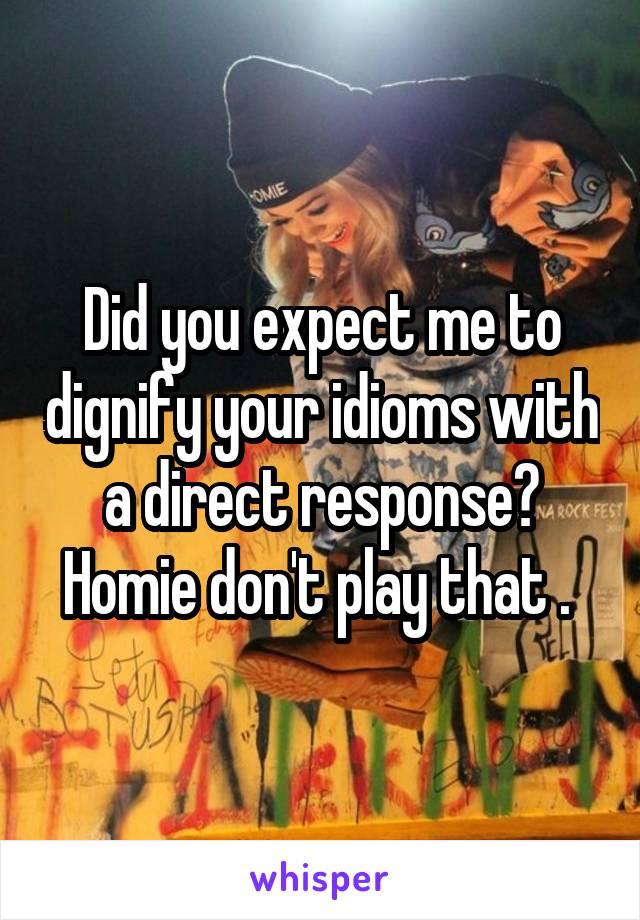 Did you expect me to dignify your idioms with a direct response? Homie don't play that . 