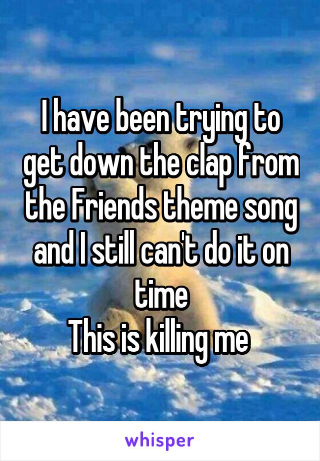 I have been trying to get down the clap from the Friends theme song and I still can't do it on time
This is killing me 