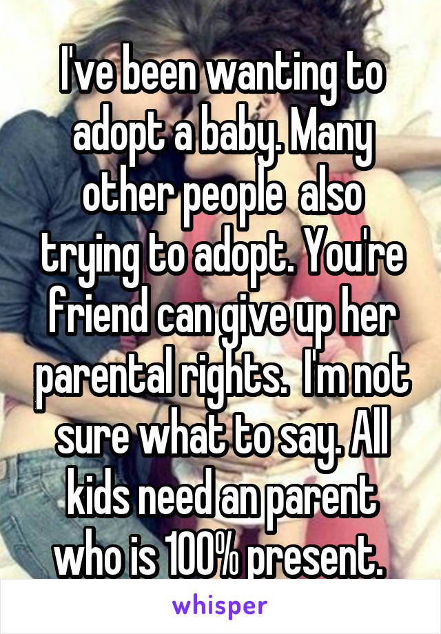 I've been wanting to adopt a baby. Many other people  also trying to adopt. You're friend can give up her parental rights.  I'm not sure what to say. All kids need an parent who is 100% present. 