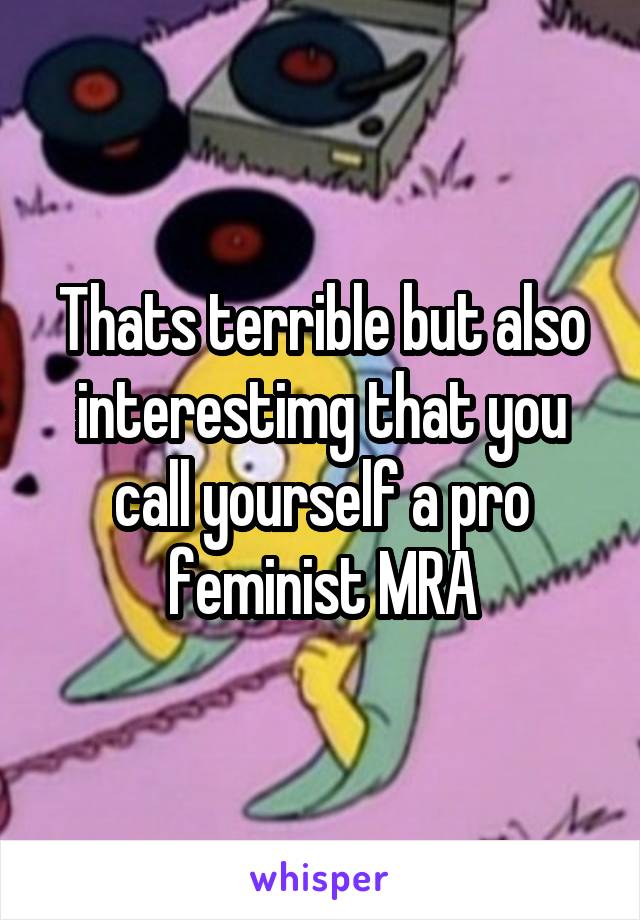 Thats terrible but also interestimg that you call yourself a pro feminist MRA