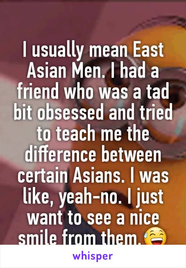 I usually mean East Asian Men. I had a friend who was a tad bit obsessed and tried to teach me the difference between certain Asians. I was like, yeah-no. I just want to see a nice smile from them.😅