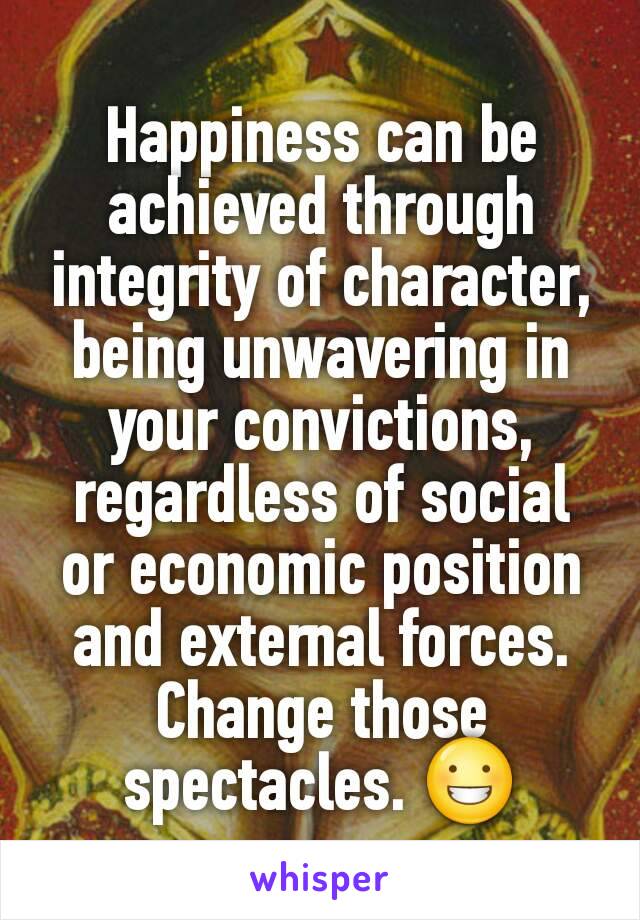 Happiness can be achieved through integrity of character, being unwavering in your convictions, regardless of social or economic position and external forces. Change those spectacles. 😀