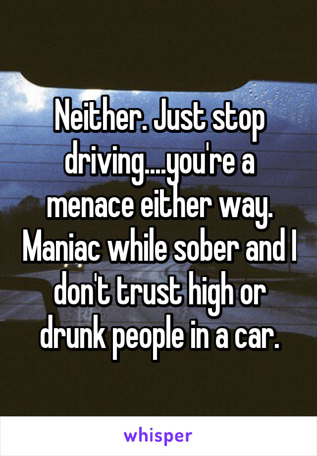 Neither. Just stop driving....you're a menace either way. Maniac while sober and I don't trust high or drunk people in a car.