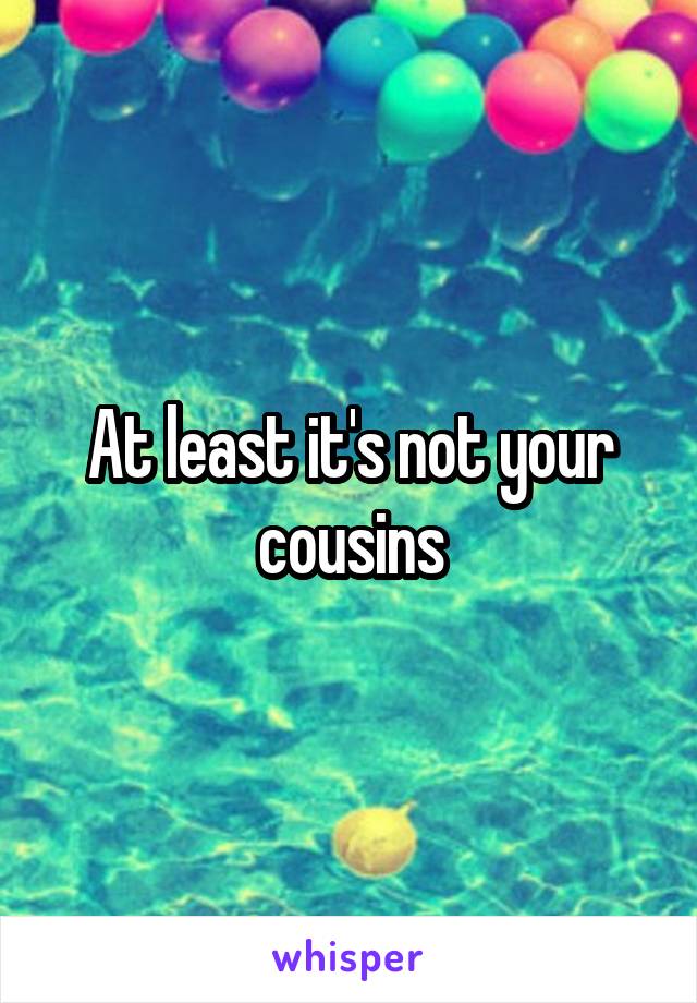 At least it's not your cousins