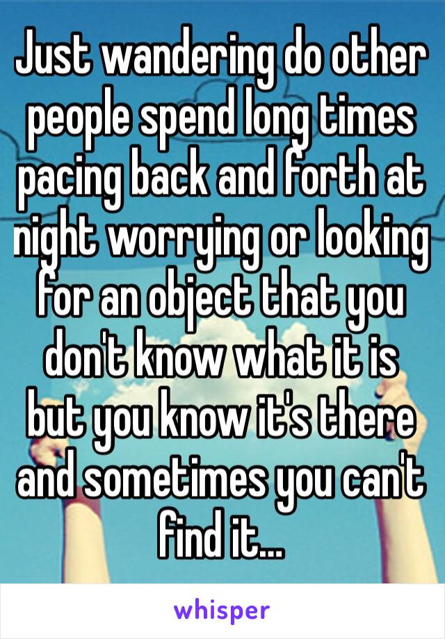 Just wandering do other people spend long times pacing back and forth at night worrying or looking for an object that you don't know what it is but you know it's there and sometimes you can't find it…