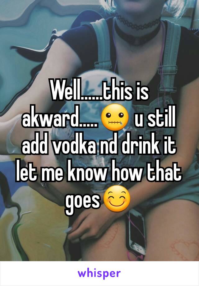 Well......this is akward.....🤐 u still add vodka nd drink it let me know how that goes😊