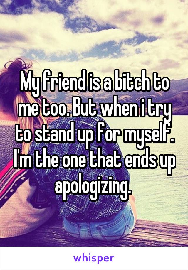 My friend is a bitch to me too. But when i try to stand up for myself. I'm the one that ends up apologizing. 