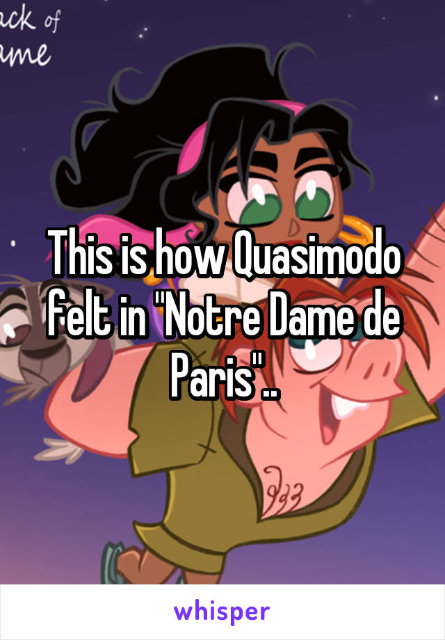 This is how Quasimodo felt in "Notre Dame de Paris"..